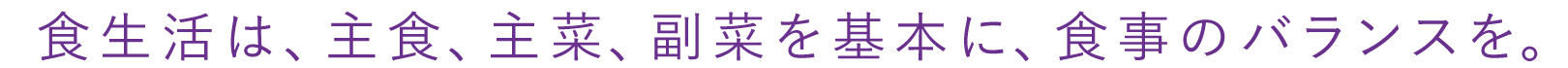 食生活は、主食、主菜、副菜を基本に、食事のバランスを。