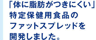 「体に脂肪がつきにくい」特定保健用食品のファットスプレッドを開発しました。