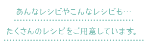 あんなレシピやこんなレシピも…たくさんのレシピをご用意しています。