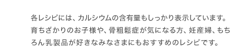 各レシピには、カルシウムの含有量もしっかり表示しています。育ちざかりのお子様や、骨粗鬆症が気になる方、妊産婦、もちろん乳製品が好きなみなさまにもおすすめのレシピです。