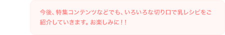 今後、特集コンテンツなどでも、いろいろな切り口で乳レシピをご紹介していきます。お楽しみに！！