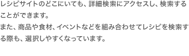 レシピサイトどこにいても、詳細検索にアクセスし、検索することができます。また、商品や食材、イベントなどを組み合わせてレシピを検索する際も、選択しやすくなっています。