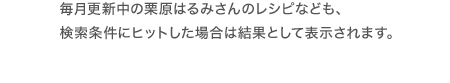 毎月更新中の栗原はるみさんのレシピなども検索条件にヒットした場合は結果として表示されます。