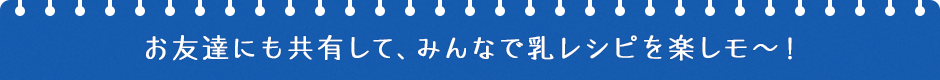 お友達にも共有して、みんなで乳レシピを楽しモ〜！