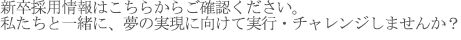 新卒採用情報はこちらからご確認ください。
　私たちと一緒に、夢の実現に向けて実行・チャレンジしませんか？