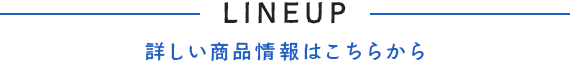 LINEUP -詳しい商品情報はこちらから-