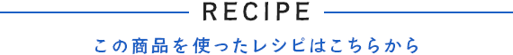 RECIPE -この商品を使ったレシピはこちらから-