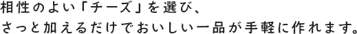 相性のよい「チーズ」を選び、さっと加えるだけでおいしい一品が手軽に作れます。