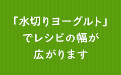 「水切りヨーグルト」でレシピの幅が広がります