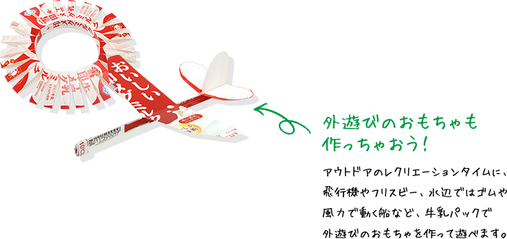 外遊びのおもちゃも作っちゃおう！ アウトドアのレクリエーションタイムに、飛行機やフリスビー、水辺ではゴムや風力で動く船など、牛乳パックで外遊びのおもちゃを作って遊べます。