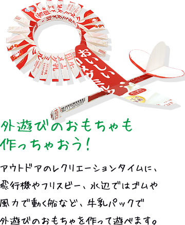外遊びのおもちゃも作っちゃおう！ アウトドアのレクリエーションタイムに、飛行機やフリスビー、水辺ではゴムや風力で動く船など、牛乳パックで外遊びのおもちゃを作って遊べます。