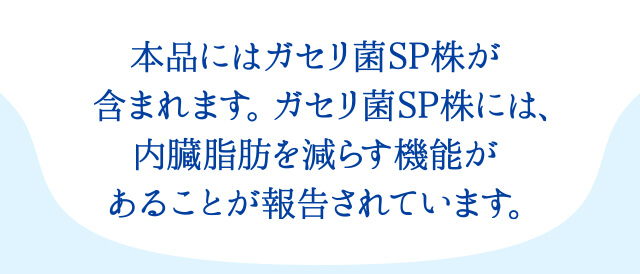 本品にはガセリ菌SP株が含まれます。ガセリ菌SP株には、内臓脂肪を減らす機能があることが報告されています。