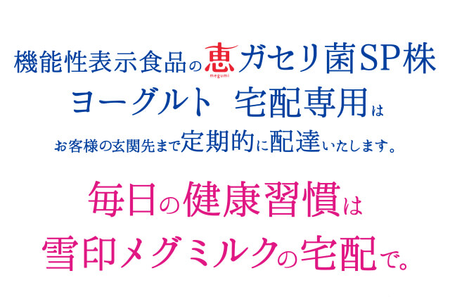 機能性表示食品の恵ガセリ菌SP株ヨーグルト 宅配専用はお客様の玄関先まで定期的に配達いたします。 毎日の健康習慣は雪印メグミルクの宅配で。