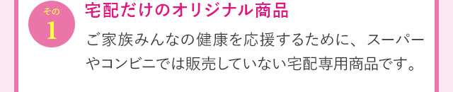 その1 宅配だけのオリジナル商品 ご家族みんなの健康を応援するために、スーパーやコンビニでは販売していない宅配専用商品です。