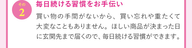 その2 毎日続ける習慣をお手伝い 買い物の手間がないから、買い忘れや重たくて大変なこともありません。ほしい商品が決まった日に玄関先まで届くので、毎日続ける習慣ができます。