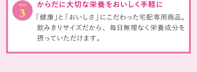 その3 からだに大切な栄養をおいしく手軽に 「健康」と「おいしさ」にこだわった宅配専用商品。飲みきりサイズだから、毎日無理なく栄養成分を摂っていただけます。