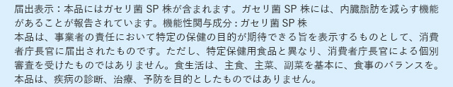 届出表示：本品にはガセリ菌SP株が含まれます。ガセリ菌SP株には、内臓脂肪を減らす機能があることが報告されています。機能性関与成分:ガセリ菌SP株 本品は、事業者の責任において特定の保健の目的が期待できる旨を表示するものとして、消費者庁長官に届出されたものです。ただし、特定保健用食品と異なり、消費者庁長官による個別審査を受けたものではありません。食生活は、主食、主菜、副菜を基本に、食事のバランスを。本品は、疾病の診断、治療、予防を目的としたものではありません。