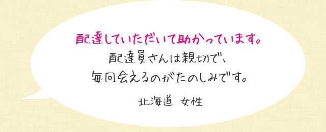 配達していただいて助かっています。配達員さんは親切で、毎回会えるのがたのしみです。北海道 女性