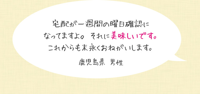 宅配が一週間の曜日確認になってますよ。それに美味しいです。これからも末永くおねがいします。鹿児島県 男性