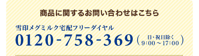 商品に関するお問い合わせはこちら 雪印メグミルク宅配フリーダイヤル 0120-758-369 (日・祝日を除く9：00～17：00)