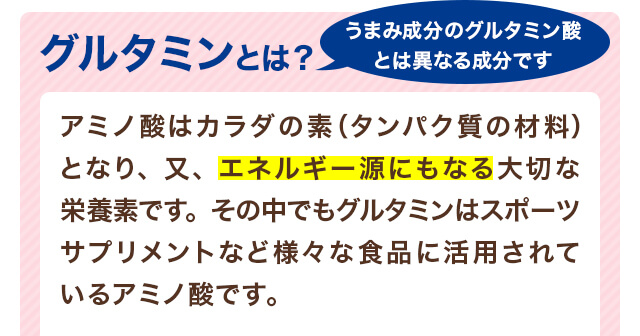グルタミンとは？うまみ成分のグルタミン酸とは異なる成分です。アミノ酸はカラダの素（タンパク質の材料）となり、又、エネルギー源にもなる大切な栄養素です。その中でもグルタミンはスポーツサプリメントなど様々な食品に活用されているアミノ酸です。