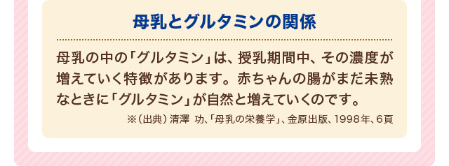 母乳とグルタミンの関係 母乳の中の「グルタミン」は、授乳期間中、その濃度が増えていく特徴があります。赤ちゃんの腸がまだ未熟なときに「グルタミン」が自然と増えていくのです。※（出典）清澤 功、「母乳の栄養学」、金原出版、1998年、6頁
