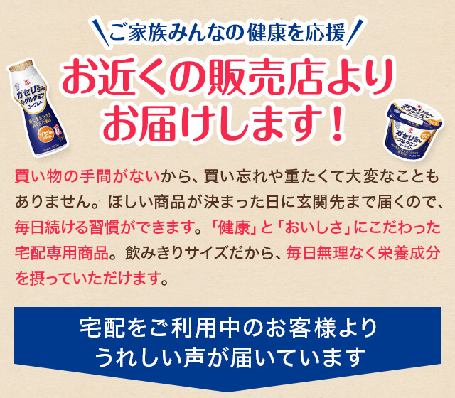 ご家族みんなの健康を応援 お近くの販売店よりお届けします！ 宅配をご利用中のお客様よりうれしい声が届いています