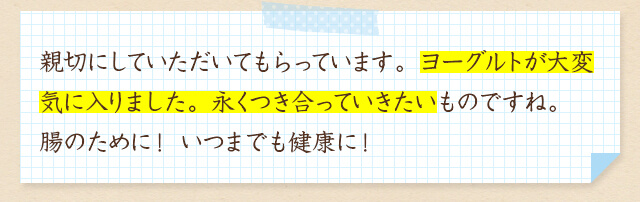 ご親切にしていただいてもらっています。ヨーグルトが大変気に入りました。永くつき合っていきたいものですね。腸のために！ いつまでも健康に！