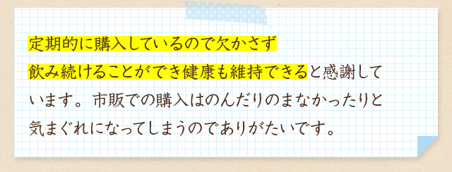 定期的に購入しているので欠かさず飲み続けることができ健康も維持できると感謝しています。市販での購入はのんだりのまなかったりと気まぐれになってしまうのでありがたいです。
