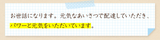 お世話になります。元気なあいさつで配達していただき、パワーと元気をいただいています。