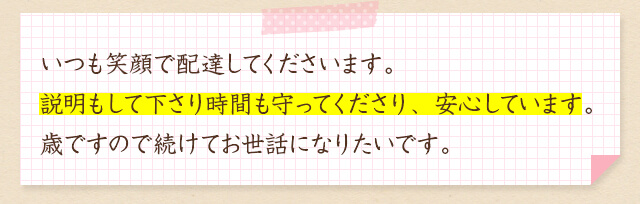 いつも笑顔で配達してくださいます。説明もして下さり時間も守ってくださり、安心しています。歳ですので続けてお世話になりたいです。