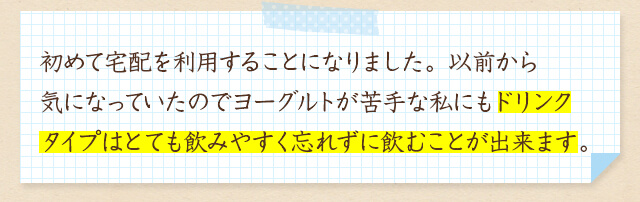 初めて宅配を利用することになりました。以前から気になっていたのでヨーグルトが苦手な私にもドリンクタイプはとても飲みやすく忘れずに飲むことが出来ます。