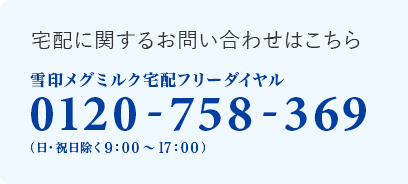 宅配に関するお問い合わせはこちら 雪印メグミルク宅配フリーダイヤル 0120-758-369 (日・祝日を除く9：00～17：00)