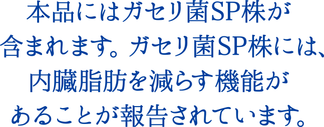 本品にはガセリ菌SP株が含まれます。ガセリ菌SP株には、内臓脂肪を減らす機能があることが報告されています。