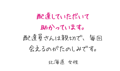 配達していただいて助かっています。配達員さんは親切で、毎回会えるのがたのしみです。北海道 女性