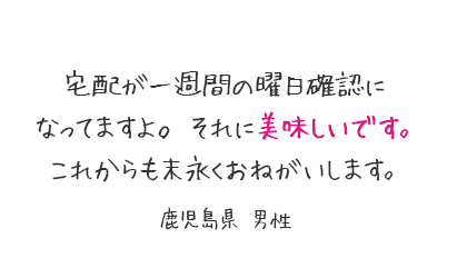 宅配が一週間の曜日確認になってますよ。それに美味しいです。これからも末永くおねがいします。鹿児島県 男性