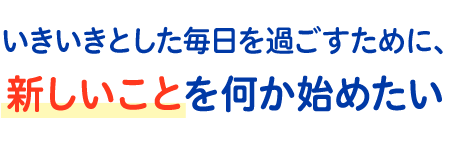 いきいきとした毎日を過ごすために、新しいことを何か始めたい