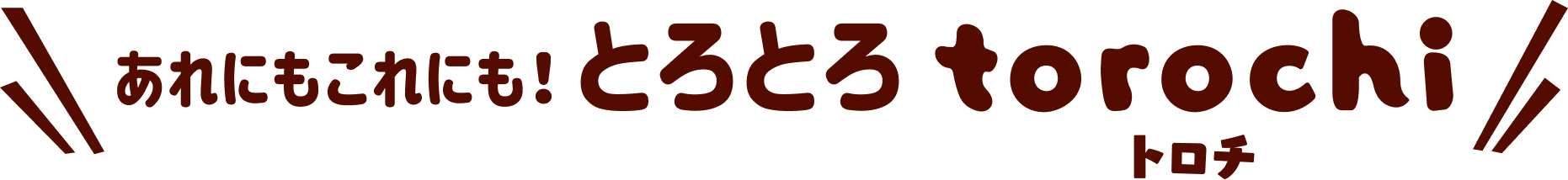 あれにもこれにも！ とろとろ torochi トロチ