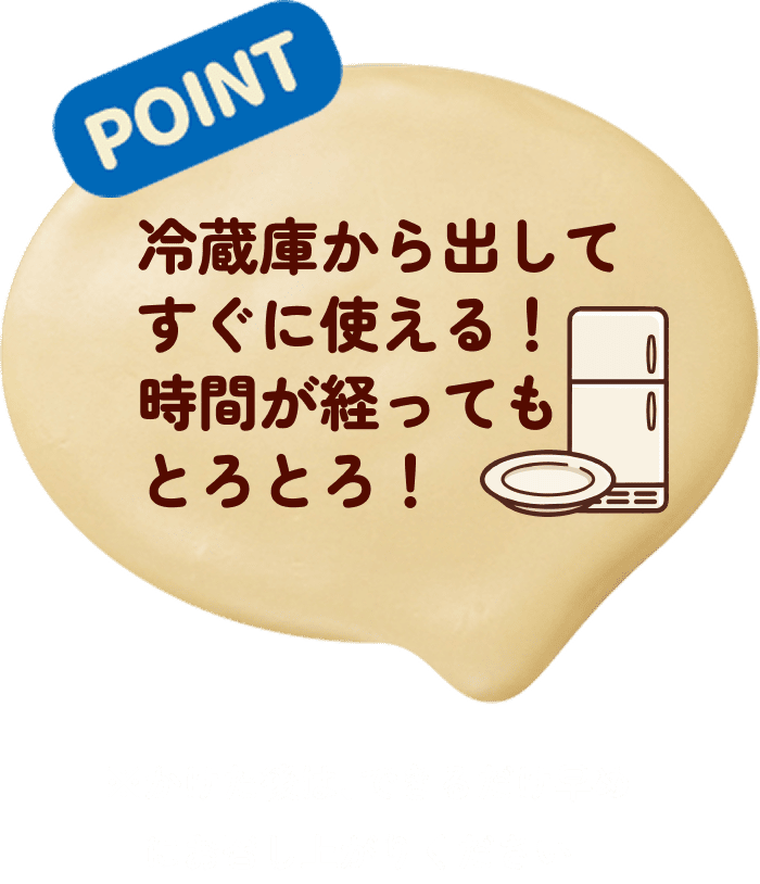 POINT 冷蔵庫から出してすぐに使える！時間が経ってもとろとろ！※かけた後は、できるだけ早めにお召し上がりください