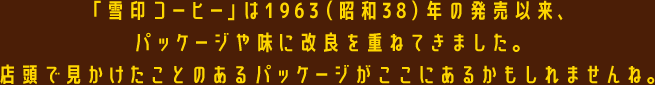 「雪印コーヒー」は1963（昭和38）年の発売以来、パッケージや味に改良を重ねてきました。店頭で見かけたことのあるパッケージがここにあるかもしれませんね。